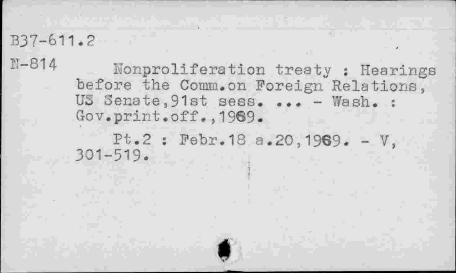 ﻿B37-611.2
Nonproliferation treaty ; Hearings before the Comm.on Foreign Relations, US Senate,91st sess. ... - Wash. : Gov.print.off.,1969.
Pt.2 : Febr.18 a.20,1969. - V, 301-519.